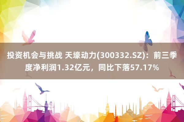 投资机会与挑战 天壕动力(300332.SZ)：前三季度净利润1.32亿元，同比下落57.17%