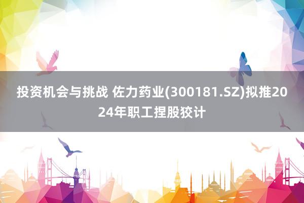 投资机会与挑战 佐力药业(300181.SZ)拟推2024年职工捏股狡计