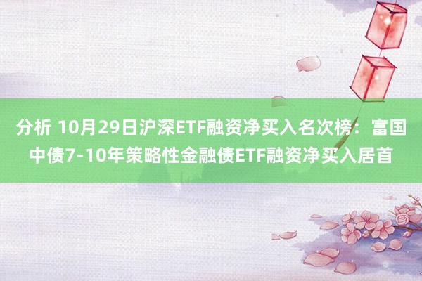 分析 10月29日沪深ETF融资净买入名次榜：富国中债7-10年策略性金融债ETF融资净买入居首