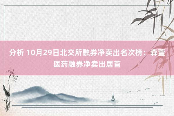 分析 10月29日北交所融券净卖出名次榜：森萱医药融券净卖出居首