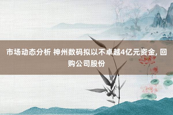 市场动态分析 神州数码拟以不卓越4亿元资金, 回购公司股份