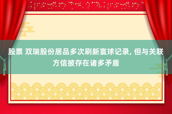 股票 双瑞股份居品多次刷新寰球记录, 但与关联方信披存在诸多矛盾