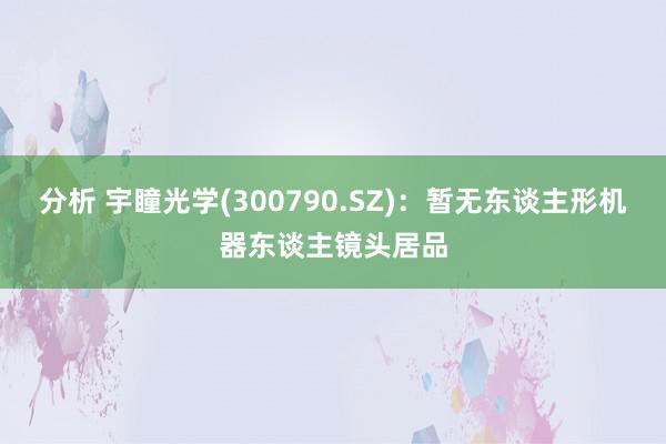 分析 宇瞳光学(300790.SZ)：暂无东谈主形机器东谈主镜头居品