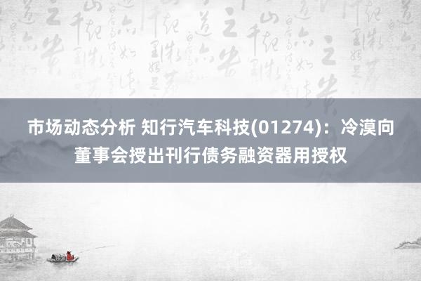 市场动态分析 知行汽车科技(01274)：冷漠向董事会授出刊行债务融资器用授权