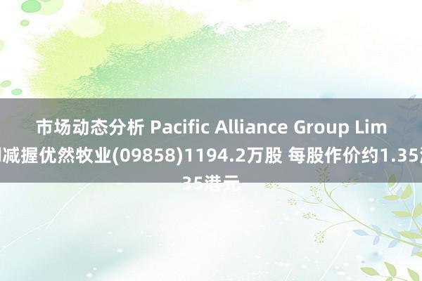 市场动态分析 Pacific Alliance Group Limited减握优然牧业(09858)1194.2万股 每股作价约1.35港元