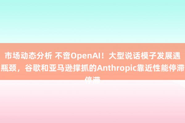 市场动态分析 不啻OpenAI！大型说话模子发展遇瓶颈，谷歌和亚马逊撑抓的Anthropic靠近性能停滞