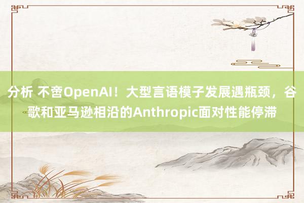 分析 不啻OpenAI！大型言语模子发展遇瓶颈，谷歌和亚马逊相沿的Anthropic面对性能停滞