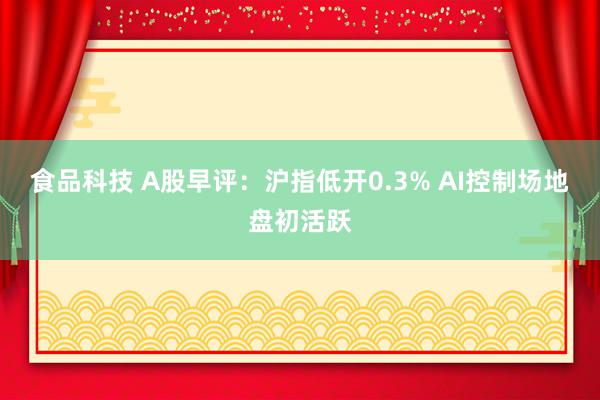 食品科技 A股早评：沪指低开0.3% AI控制场地盘初活跃