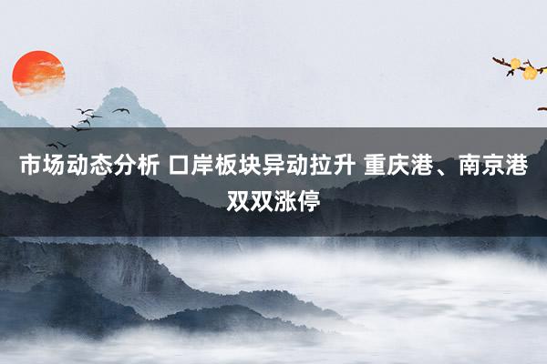 市场动态分析 口岸板块异动拉升 重庆港、南京港双双涨停