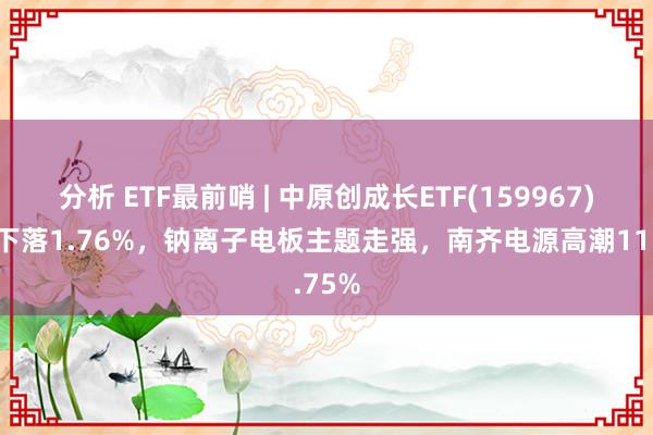 分析 ETF最前哨 | 中原创成长ETF(159967)早盘下落1.76%，钠离子电板主题走强，南齐电源高潮11.75%