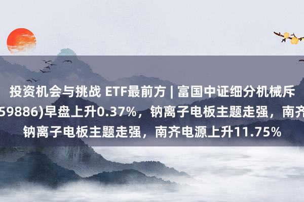 投资机会与挑战 ETF最前方 | 富国中证细分机械斥地产业主题ETF(159886)早盘上升0.37%，钠离子电板主题走强，南齐电源上升11.75%