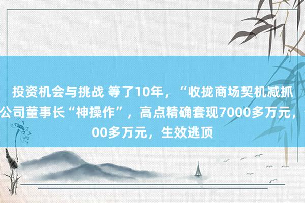 投资机会与挑战 等了10年，“收拢商场契机减抓”！上市公司董事长“神操作”，高点精确套现7000多万元，生效逃顶