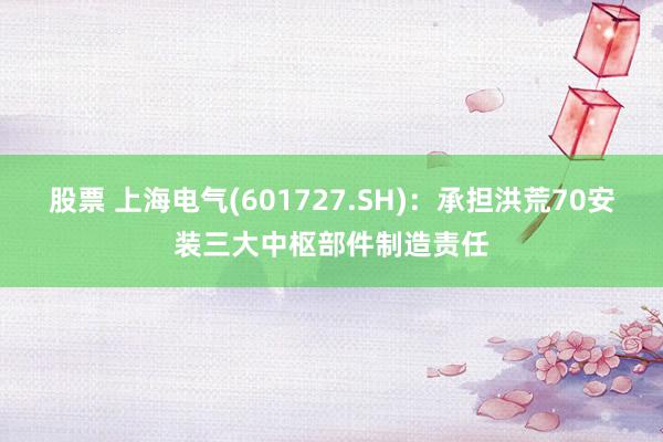 股票 上海电气(601727.SH)：承担洪荒70安装三大中枢部件制造责任