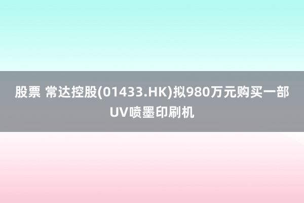 股票 常达控股(01433.HK)拟980万元购买一部UV喷墨印刷机