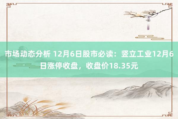 市场动态分析 12月6日股市必读：竖立工业12月6日涨停收盘，收盘价18.35元