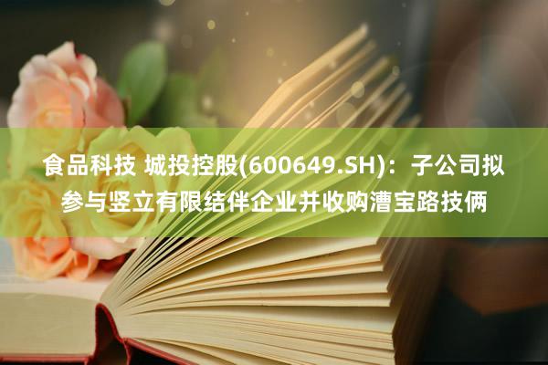 食品科技 城投控股(600649.SH)：子公司拟参与竖立有限结伴企业并收购漕宝路技俩