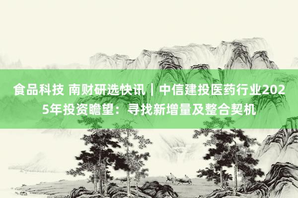 食品科技 南财研选快讯｜中信建投医药行业2025年投资瞻望：寻找新增量及整合契机