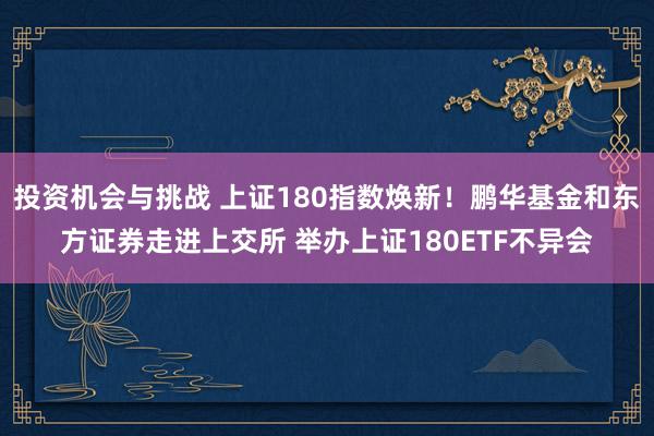 投资机会与挑战 上证180指数焕新！鹏华基金和东方证券走进上交所 举办上证180ETF不异会