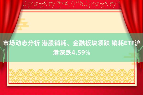 市场动态分析 港股销耗、金融板块领跌 销耗ETF沪港深跌4.59%