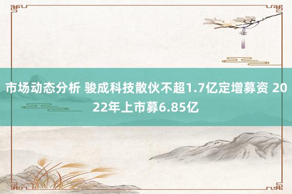 市场动态分析 骏成科技散伙不超1.7亿定增募资 2022年上市募6.85亿