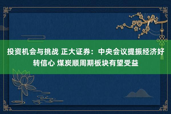 投资机会与挑战 正大证券：中央会议提振经济好转信心 煤炭顺周期板块有望受益