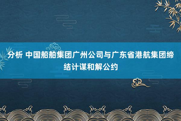 分析 中国船舶集团广州公司与广东省港航集团缔结计谋和解公约