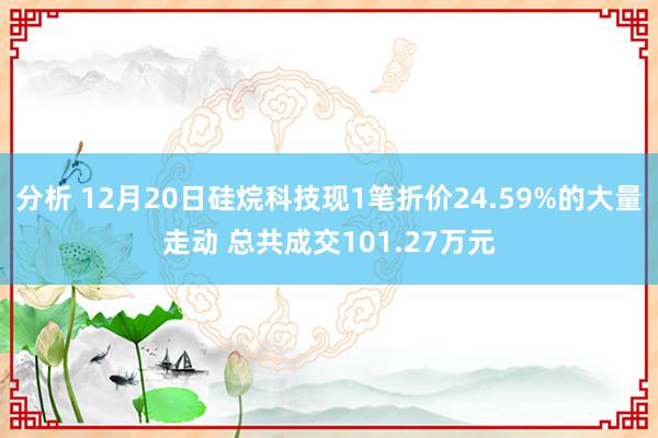 分析 12月20日硅烷科技现1笔折价24.59%的大量走动 总共成交101.27万元