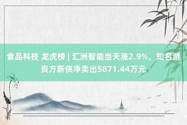 食品科技 龙虎榜 | 汇洲智能当天涨2.9%，知名游资方新侠净卖出5871.44万元