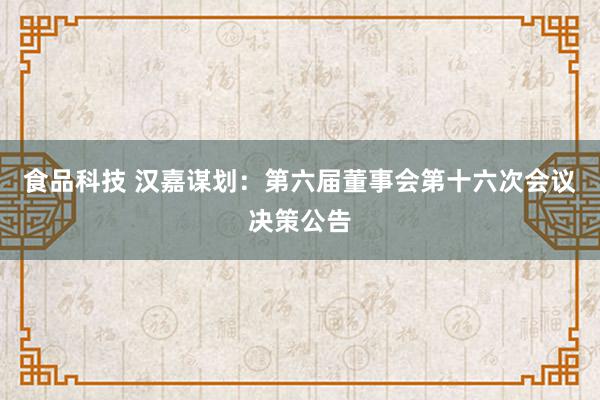 食品科技 汉嘉谋划：第六届董事会第十六次会议决策公告