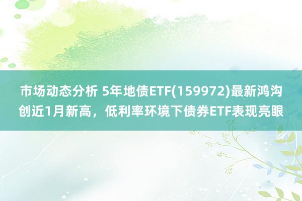 市场动态分析 5年地债ETF(159972)最新鸿沟创近1月新高，低利率环境下债券ETF表现亮眼