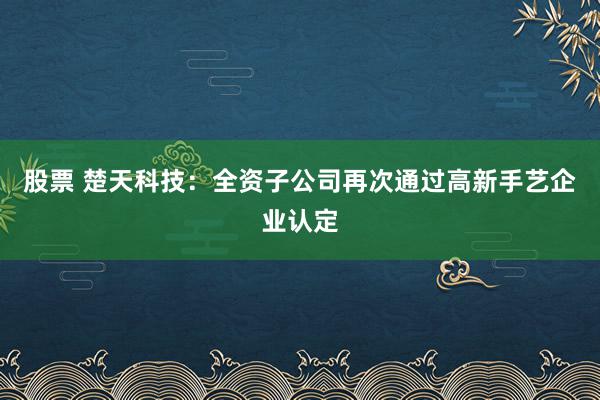 股票 楚天科技：全资子公司再次通过高新手艺企业认定