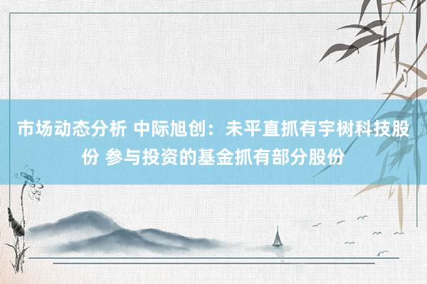 市场动态分析 中际旭创：未平直抓有宇树科技股份 参与投资的基金抓有部分股份