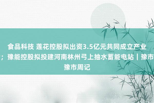 食品科技 莲花控股拟出资3.5亿元共同成立产业基金；豫能控股拟投建河南林州弓上抽水蓄能电站｜豫市周记