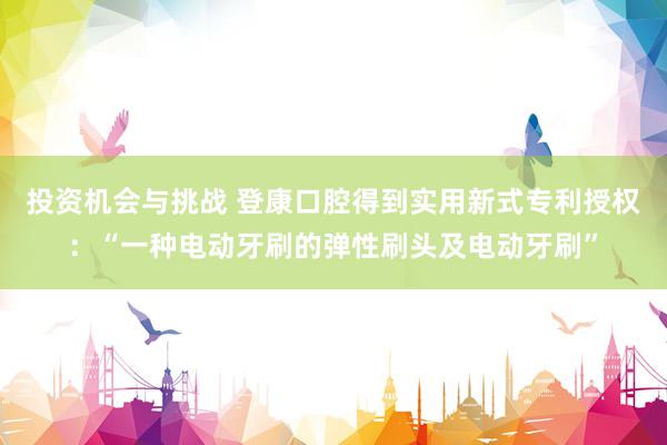 投资机会与挑战 登康口腔得到实用新式专利授权：“一种电动牙刷的弹性刷头及电动牙刷”