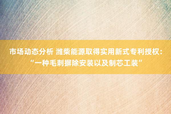 市场动态分析 潍柴能源取得实用新式专利授权：“一种毛刺摒除安装以及制芯工装”