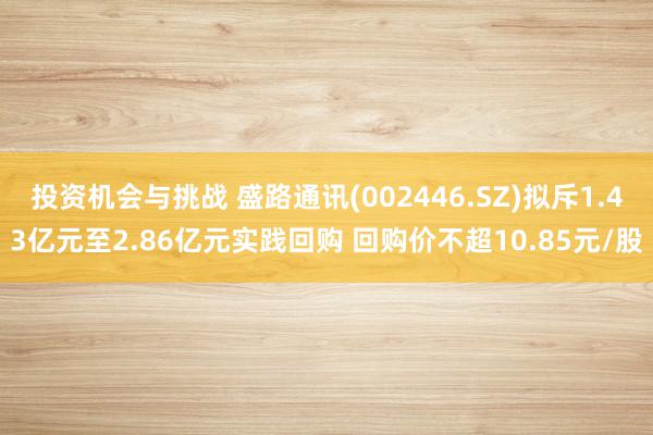 投资机会与挑战 盛路通讯(002446.SZ)拟斥1.43亿元至2.86亿元实践回购 回购价不超10.85元/股