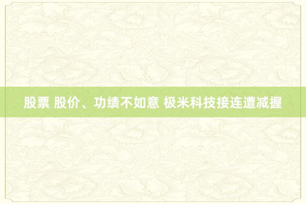 股票 股价、功绩不如意 极米科技接连遭减握