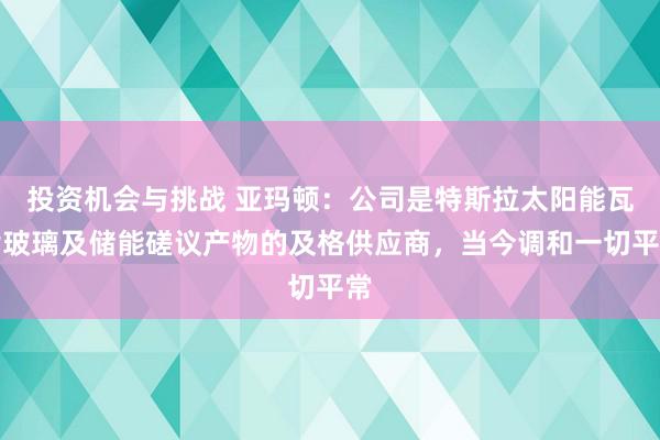 投资机会与挑战 亚玛顿：公司是特斯拉太阳能瓦片玻璃及储能磋议产物的及格供应商，当今调和一切平常