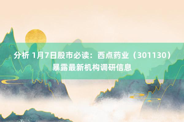 分析 1月7日股市必读：西点药业（301130）暴露最新机构调研信息