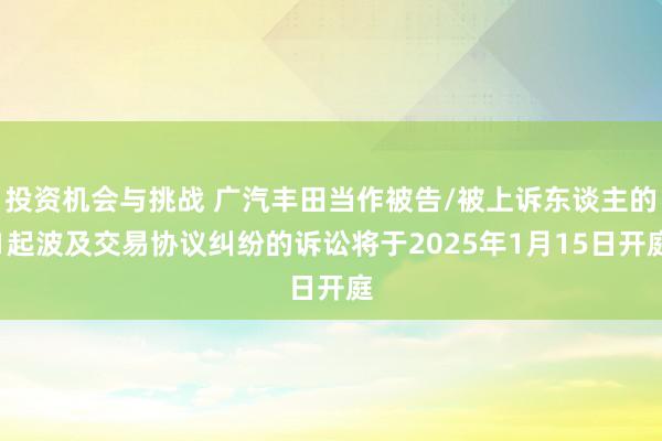 投资机会与挑战 广汽丰田当作被告/被上诉东谈主的1起波及交易协议纠纷的诉讼将于2025年1月15日开庭