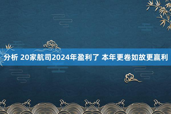 分析 20家航司2024年盈利了 本年更卷如故更赢利