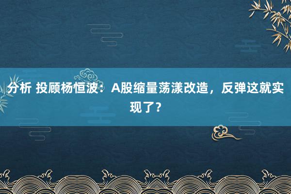 分析 投顾杨恒波：A股缩量荡漾改造，反弹这就实现了？