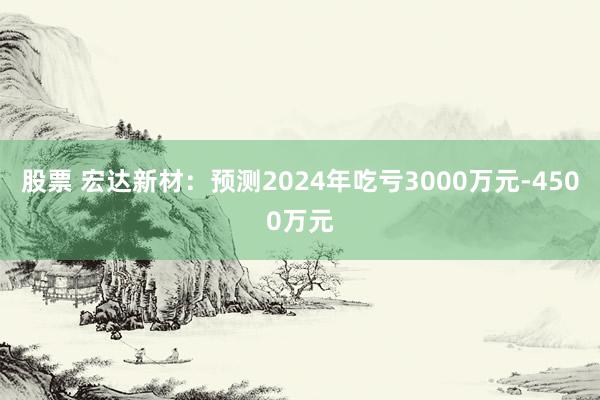 股票 宏达新材：预测2024年吃亏3000万元-4500万元