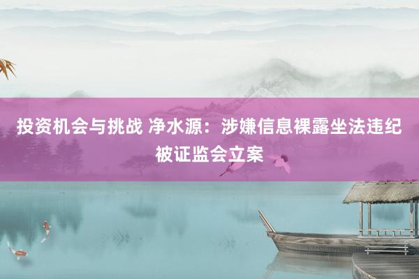 投资机会与挑战 净水源：涉嫌信息裸露坐法违纪被证监会立案