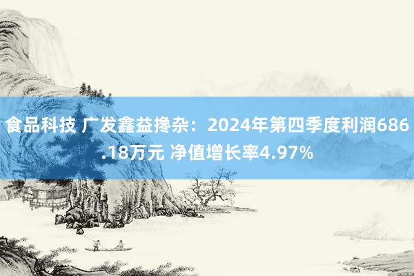 食品科技 广发鑫益搀杂：2024年第四季度利润686.18万元 净值增长率4.97%