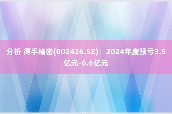 分析 得手精密(002426.SZ)：2024年度预亏3.5亿元-6.6亿元