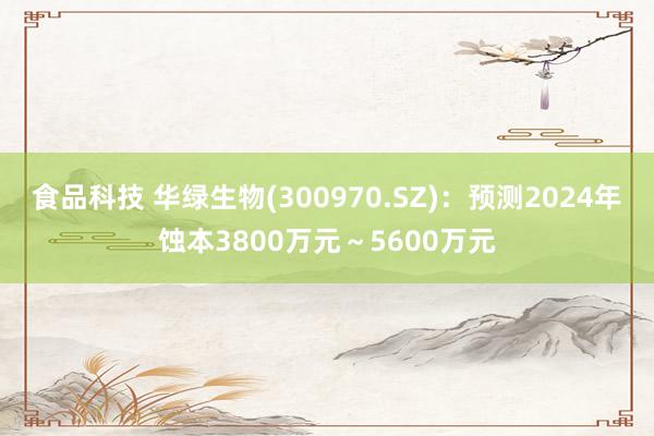 食品科技 华绿生物(300970.SZ)：预测2024年蚀本3800万元～5600万元