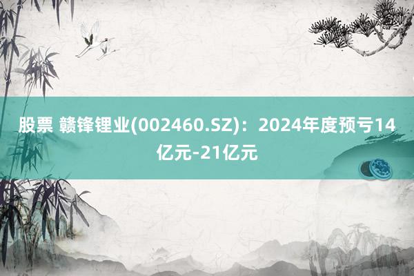 股票 赣锋锂业(002460.SZ)：2024年度预亏14亿元-21亿元