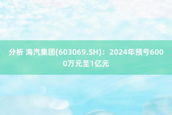 分析 海汽集团(603069.SH)：2024年预亏6000万元至1亿元