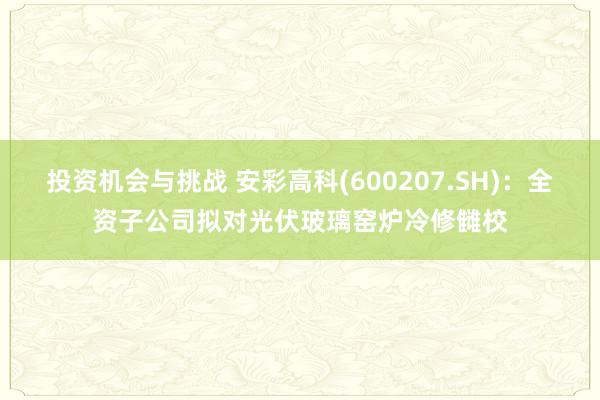 投资机会与挑战 安彩高科(600207.SH)：全资子公司拟对光伏玻璃窑炉冷修雠校